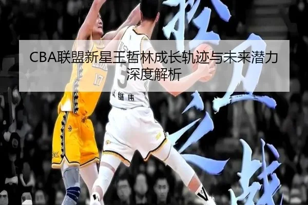 CBA联盟新星王哲林成长轨迹与未来潜力深度解析