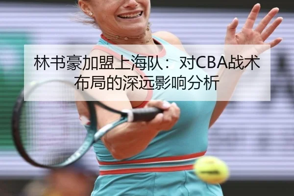 林书豪加盟上海队：对CBA战术布局的深远影响分析