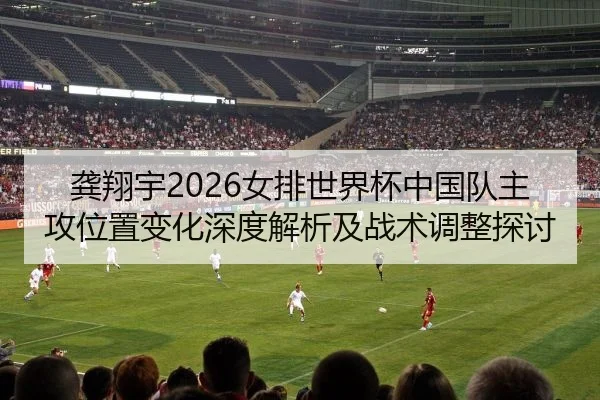 龚翔宇2026女排世界杯中国队主攻位置变化深度解析及战术调整探讨